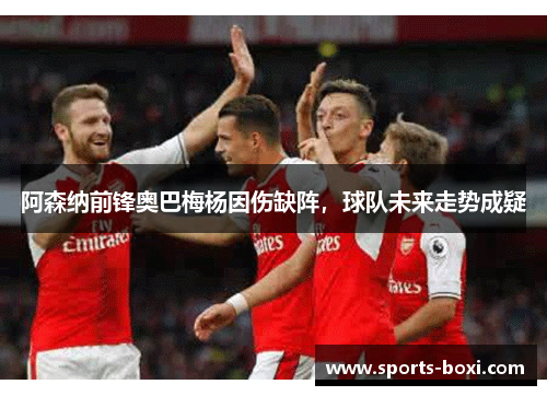 阿森纳前锋奥巴梅杨因伤缺阵，球队未来走势成疑